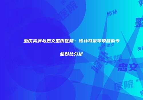 重庆美婵与忠文整形医院：修补耳朵等项目的专业对比分析