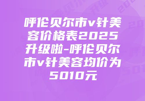 呼伦贝尔市v针美容价格表2025升级啦-呼伦贝尔市v针美容均价为5010元