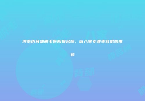 渭南市背部脱毛医院排名榜：前八家专业美容机构推荐