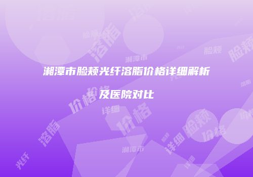 湘潭市脸颊光纤溶脂价格详细解析及医院对比