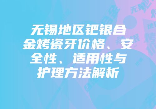 无锡地区钯银合金烤瓷牙价格、安全性、适用性与护理方法解析