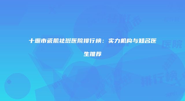 十堰市瓷肌祛斑医院排行榜：实力机构与知名医生推荐