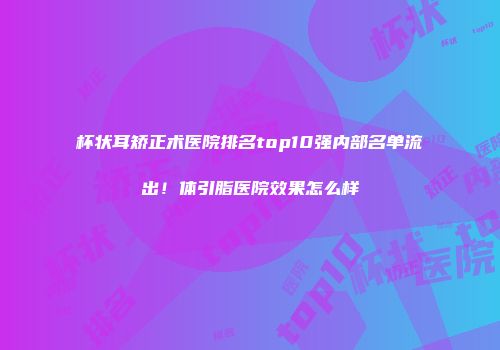 杯状耳矫正术医院排名top10强内部名单流出！体引脂医院效果怎么样