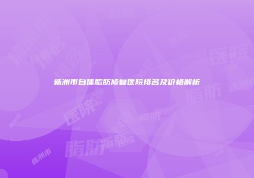 株洲市自体脂肪修复医院排名及价格解析