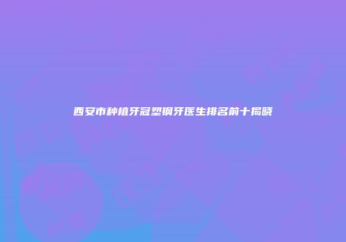 西安市种植牙冠塑钢牙医生排名前十揭晓