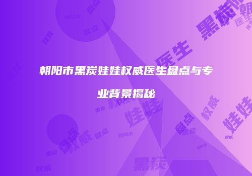 朝阳市黑炭娃娃权威医生盘点与专业背景揭秘