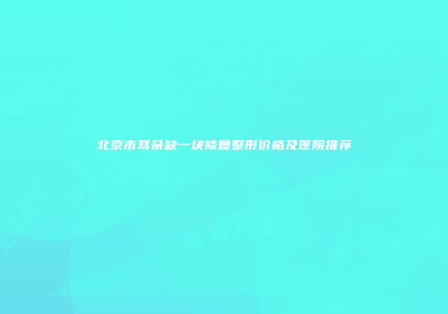 北京市耳朵缺一块修复整形价格及医院推荐