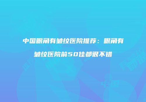 中国眼角有皱纹医院推荐：眼角有皱纹医院前50佳都很不错
