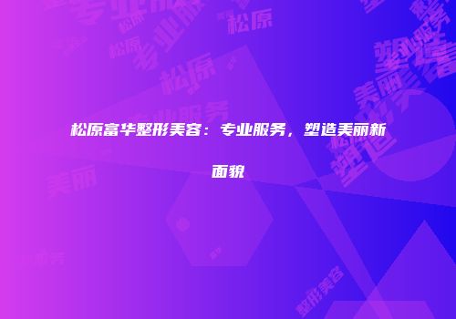 松原富华整形美容：专业服务，塑造美丽新面貌