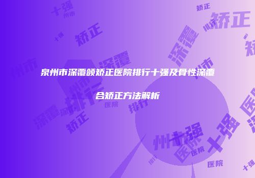 泉州市深覆颌矫正医院排行十强及骨性深覆合矫正方法解析