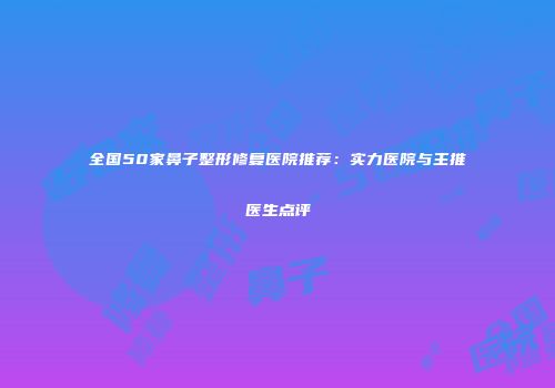 全国50家鼻子整形修复医院推荐：实力医院与主推医生点评