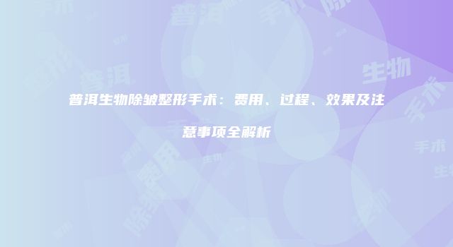 普洱生物除皱整形手术：费用、过程、效果及注意事项全解析