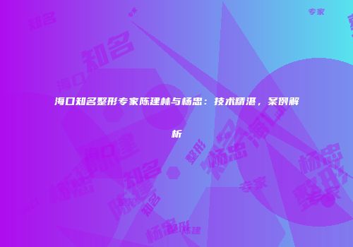 海口知名整形专家陈建林与杨忠：技术精湛，案例解析