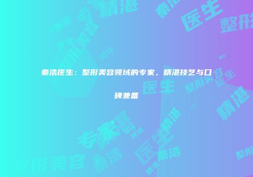 秦浩医生：整形美容领域的专家，精湛技艺与口碑兼备