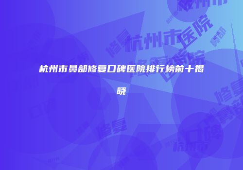 杭州市鼻部修复口碑医院排行榜前十揭晓