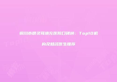 铜川市精灵耳填充医院口碑榜：Top10机构及知名医生推荐