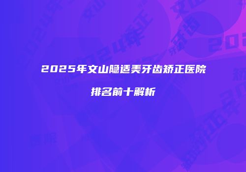 2025年文山隐适美牙齿矫正医院排名前十解析