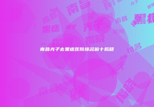 南昌光子去黑痣医院排名前十揭晓