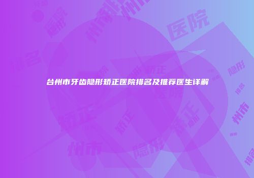 台州市牙齿隐形矫正医院排名及推荐医生详解