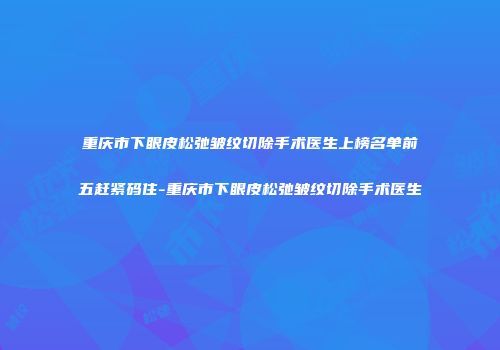 重庆市下眼皮松弛皱纹切除手术医生上榜名单前五赶紧码住-重庆市下眼皮松弛皱纹切除手术医生