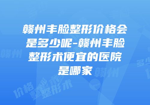 赣州丰脸整形价格会是多少呢-赣州丰脸整形术便宜的医院是哪家