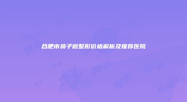 合肥市鼻子微整形价格解析及推荐医院