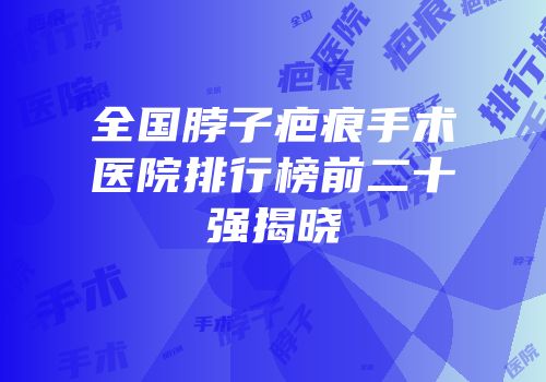 全国脖子疤痕手术医院排行榜前二十强揭晓