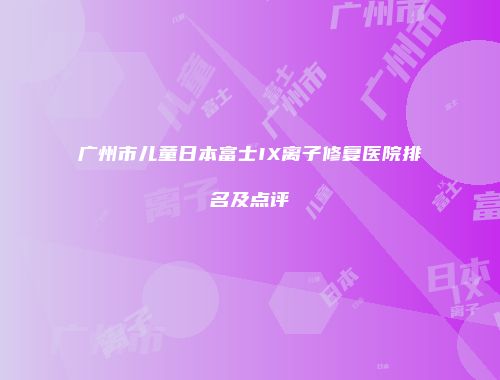 广州市儿童日本富士IX离子修复医院排名及点评