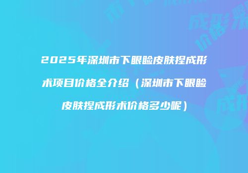 2025年深圳市下眼睑皮肤捏成形术项目价格全介绍（深圳市下眼睑皮肤捏成形术价格多少呢）