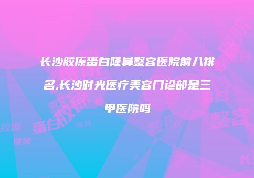 长沙胶原蛋白隆鼻整容医院前八排名,长沙时光医疗美容门诊部是三甲医院吗