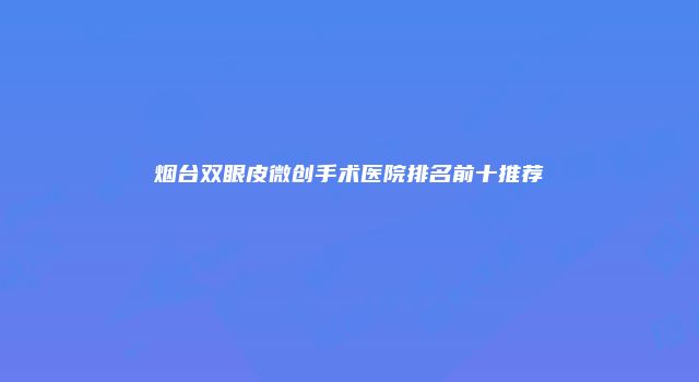 烟台双眼皮微创手术医院排名前十推荐