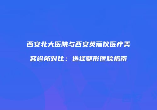 西安北大医院与西安英蓓仪医疗美容诊所对比：选择整形医院指南