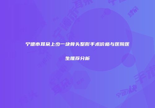 宁德市耳朵上少一块骨头整形手术价格与医院医生推荐分析