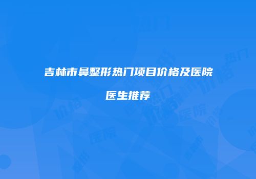 吉林市鼻整形热门项目价格及医院医生推荐