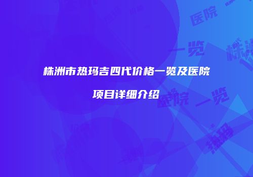 株洲市热玛吉四代价格一览及医院项目详细介绍