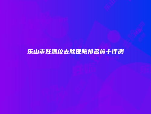 乐山市妊娠纹去除医院排名前十评测