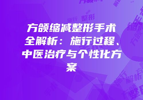 方颌缩减整形手术全解析：施行过程、中医治疗与个性化方案
