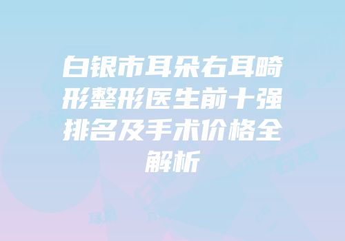 白银市耳朵右耳畸形整形医生前十强排名及手术价格全解析