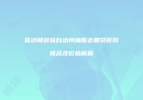 延边朝鲜族自治州抽脂去眼袋医院排名及价格解析