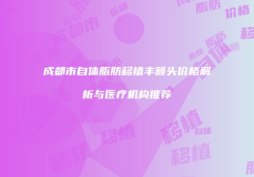 成都市自体脂肪移植丰额头价格解析与医疗机构推荐