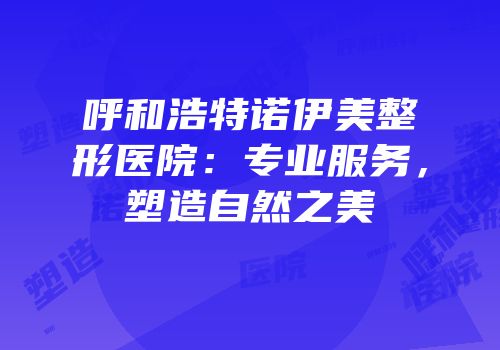 呼和浩特诺伊美整形医院：专业服务，塑造自然之美