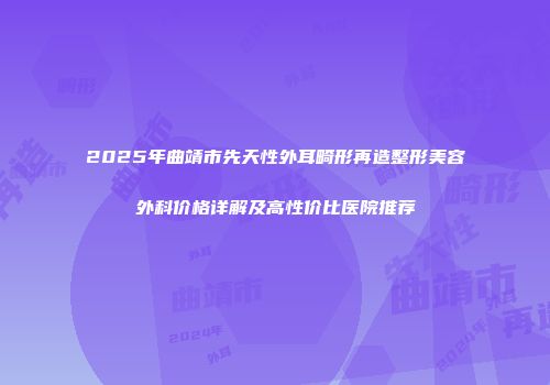 2025年曲靖市先天性外耳畸形再造整形美容外科价格详解及高性价比医院推荐