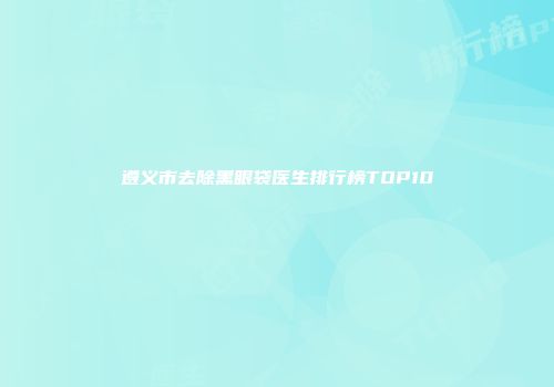 遵义市去除黑眼袋医生排行榜TOP10