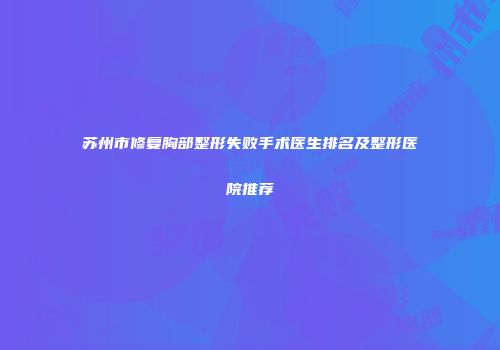 苏州市修复胸部整形失败手术医生排名及整形医院推荐