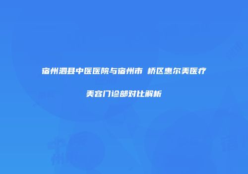 宿州泗县中医医院与宿州市埇桥区惠尔美医疗美容门诊部对比解析