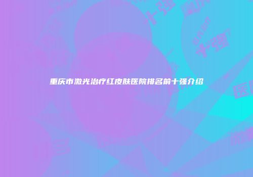 重庆市激光治疗红皮肤医院排名前十强介绍
