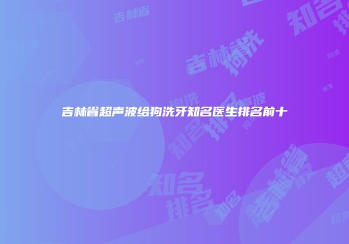 吉林省超声波给狗洗牙知名医生排名前十