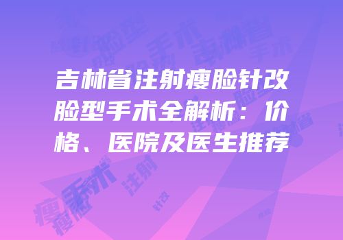 吉林省注射瘦脸针改脸型手术全解析：价格、医院及医生推荐