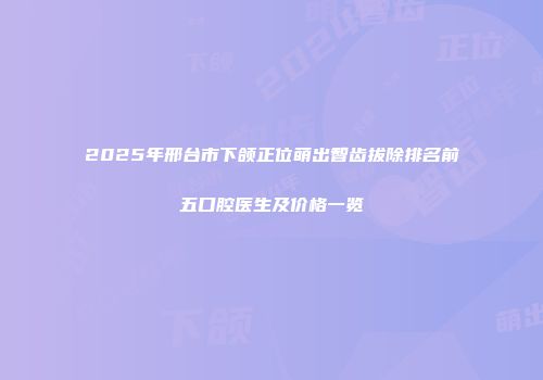 2025年邢台市下颌正位萌出智齿拔除排名前五口腔医生及价格一览
