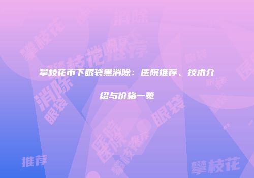 攀枝花市下眼袋黑消除：医院推荐、技术介绍与价格一览